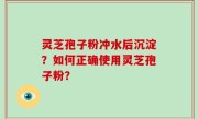 灵芝孢子粉冲水后沉淀？如何正确使用灵芝孢子粉？
