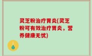 灵芝粉治疗胃炎(灵芝粉可有效治疗胃炎，营养健康无忧)