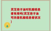 灵芝孢子油对乳腺癌患者有用吗(灵芝孢子油可改善乳腺癌患者状况)