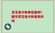 灵芝孢子粉典型案例？鹊华灵芝孢子粉是真的吗