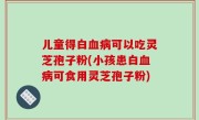 儿童得白血病可以吃灵芝孢子粉(小孩患白血病可食用灵芝孢子粉)