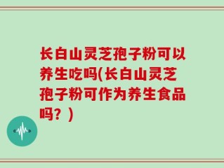长白山灵芝孢子粉可以养生吃吗(长白山灵芝孢子粉可作为养生食品吗？)