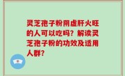 灵芝孢子粉阴虚肝火旺的人可以吃吗？解读灵芝孢子粉的功效及适用人群？