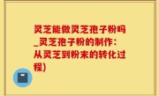 灵芝能做灵芝孢子粉吗_灵芝孢子粉的制作：从灵芝到粉末的转化过程)