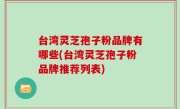 台湾灵芝孢子粉品牌有哪些(台湾灵芝孢子粉品牌推荐列表)