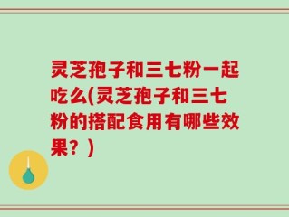 灵芝孢子和三七粉一起吃么(灵芝孢子和三七粉的搭配食用有哪些效果？)