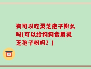 狗可以吃灵芝孢子粉么吗(可以给狗狗食用灵芝孢子粉吗？)