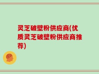 灵芝破壁粉供应商(优质灵芝破壁粉供应商推荐)