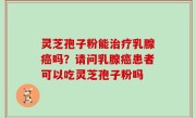 灵芝孢子粉能治疗乳腺癌吗？请问乳腺癌患者可以吃灵芝孢子粉吗