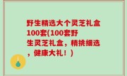 野生精选大个灵芝礼盒100套(100套野生灵芝礼盒，精挑细选，健康大礼！)