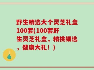 野生精选大个灵芝礼盒100套(100套野生灵芝礼盒，精挑细选，健康大礼！)