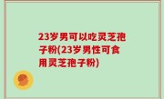 23岁男可以吃灵芝孢子粉(23岁男性可食用灵芝孢子粉)