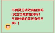 不同灵芝功效有区别吗(灵芝功效有差异吗？不同种类的灵芝有何不同？)