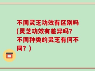 不同灵芝功效有区别吗(灵芝功效有差异吗？不同种类的灵芝有何不同？)