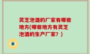 灵芝泡酒的厂家有哪些地方(哪些地方有灵芝泡酒的生产厂家？)