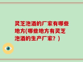 灵芝泡酒的厂家有哪些地方(哪些地方有灵芝泡酒的生产厂家？)