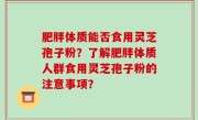 肥胖体质能否食用灵芝孢子粉？了解肥胖体质人群食用灵芝孢子粉的注意事项？
