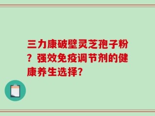 三力康破壁灵芝孢子粉？强效免疫调节剂的健康养生选择？
