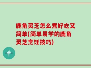 鹿角灵芝怎么煮好吃又简单(简单易学的鹿角灵芝烹饪技巧)
