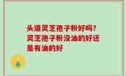 头道灵芝孢子粉好吗？灵芝孢子粉没油的好还是有油的好