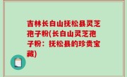 吉林长白山抚松县灵芝孢子粉(长白山灵芝孢子粉：抚松县的珍贵宝藏)