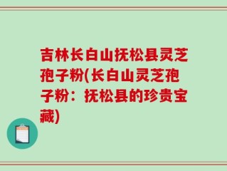 吉林长白山抚松县灵芝孢子粉(长白山灵芝孢子粉：抚松县的珍贵宝藏)