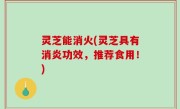 灵芝能消火(灵芝具有消炎功效，推荐食用！)