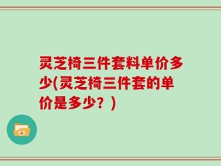 灵芝椅三件套料单价多少(灵芝椅三件套的单价是多少？)