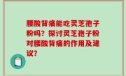 腰酸背痛能吃灵芝孢子粉吗？探讨灵芝孢子粉对腰酸背痛的作用及建议？