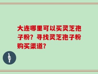 大连哪里可以买灵芝孢子粉？寻找灵芝孢子粉购买渠道？