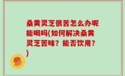 桑黄灵芝很苦怎么办呢能喝吗(如何解决桑黄灵芝苦味？能否饮用？)