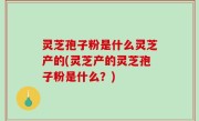 灵芝孢子粉是什么灵芝产的(灵芝产的灵芝孢子粉是什么？)