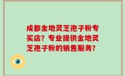 成都金地灵芝孢子粉专买店？专业提供金地灵芝孢子粉的销售服务？