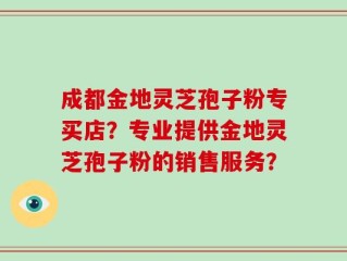 成都金地灵芝孢子粉专买店？专业提供金地灵芝孢子粉的销售服务？