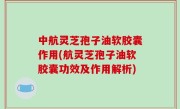 中航灵芝孢子油软胶囊作用(航灵芝孢子油软胶囊功效及作用解析)