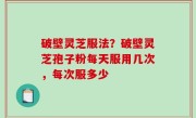 破壁灵芝服法？破壁灵芝孢子粉每天服用几次，每次服多少