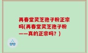 再春堂灵芝孢子粉正宗吗(再春堂灵芝孢子粉——真的正宗吗？)