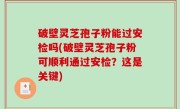 破壁灵芝孢子粉能过安检吗(破壁灵芝孢子粉可顺利通过安检？这是关键)