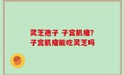 灵芝孢子 子宫肌瘤？子宫肌瘤能吃灵芝吗