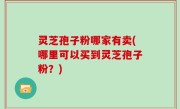 灵芝孢子粉哪家有卖(哪里可以买到灵芝孢子粉？)
