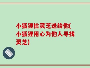 小狐狸捡灵芝送给他(小狐狸用心为他人寻找灵芝)