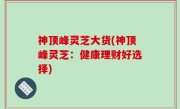 神顶峰灵芝大货(神顶峰灵芝：健康理财好选择)