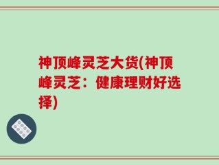 神顶峰灵芝大货(神顶峰灵芝：健康理财好选择)