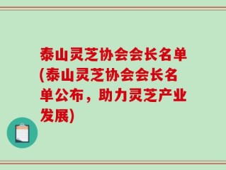 泰山灵芝协会会长名单(泰山灵芝协会会长名单公布，助力灵芝产业发展)
