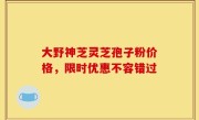 大野神芝灵芝孢子粉价格,限时优惠不容错过