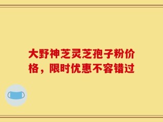 大野神芝灵芝孢子粉价格，限时优惠不容错过