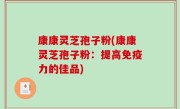 康康灵芝孢子粉(康康灵芝孢子粉：提高免疫力的佳品)