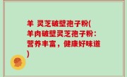 羊 灵芝破壁孢子粉(羊肉破壁灵芝孢子粉：营养丰富，健康好味道)