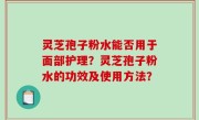 灵芝孢子粉水能否用于面部护理？灵芝孢子粉水的功效及使用方法？
