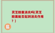灵芝胶囊消炎吗(灵芝胶囊能否起到消炎作用？)